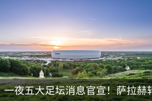 一夜五大足坛消息官宣！萨拉赫转会离队，穆帅接班人正式履职，曼城续约天赋球员，马竞作出回应